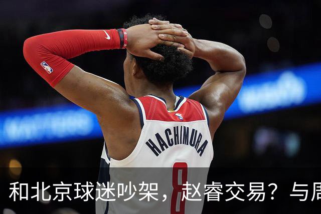 和北京球迷吵架，赵睿交易？与周琦互动，谁留意他表态，去向被曝光